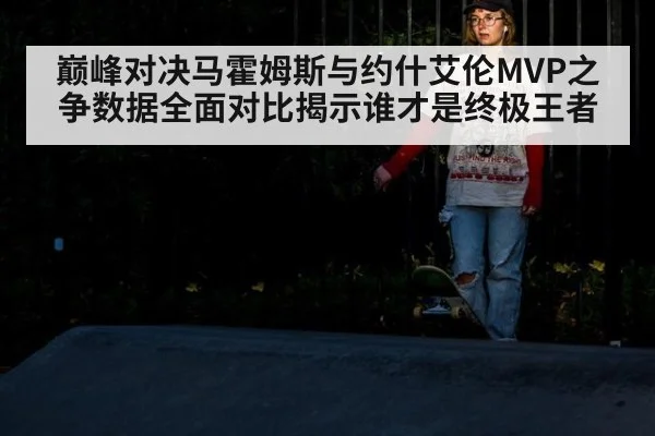 巅峰对决马霍姆斯与约什艾伦MVP之争数据全面对比揭示谁才是终极王者